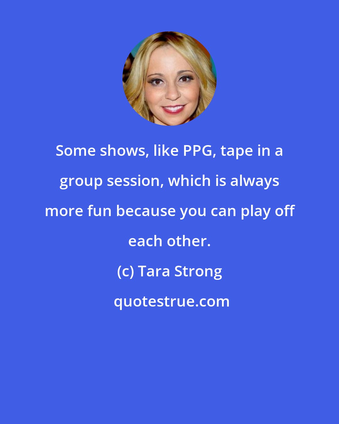 Tara Strong: Some shows, like PPG, tape in a group session, which is always more fun because you can play off each other.