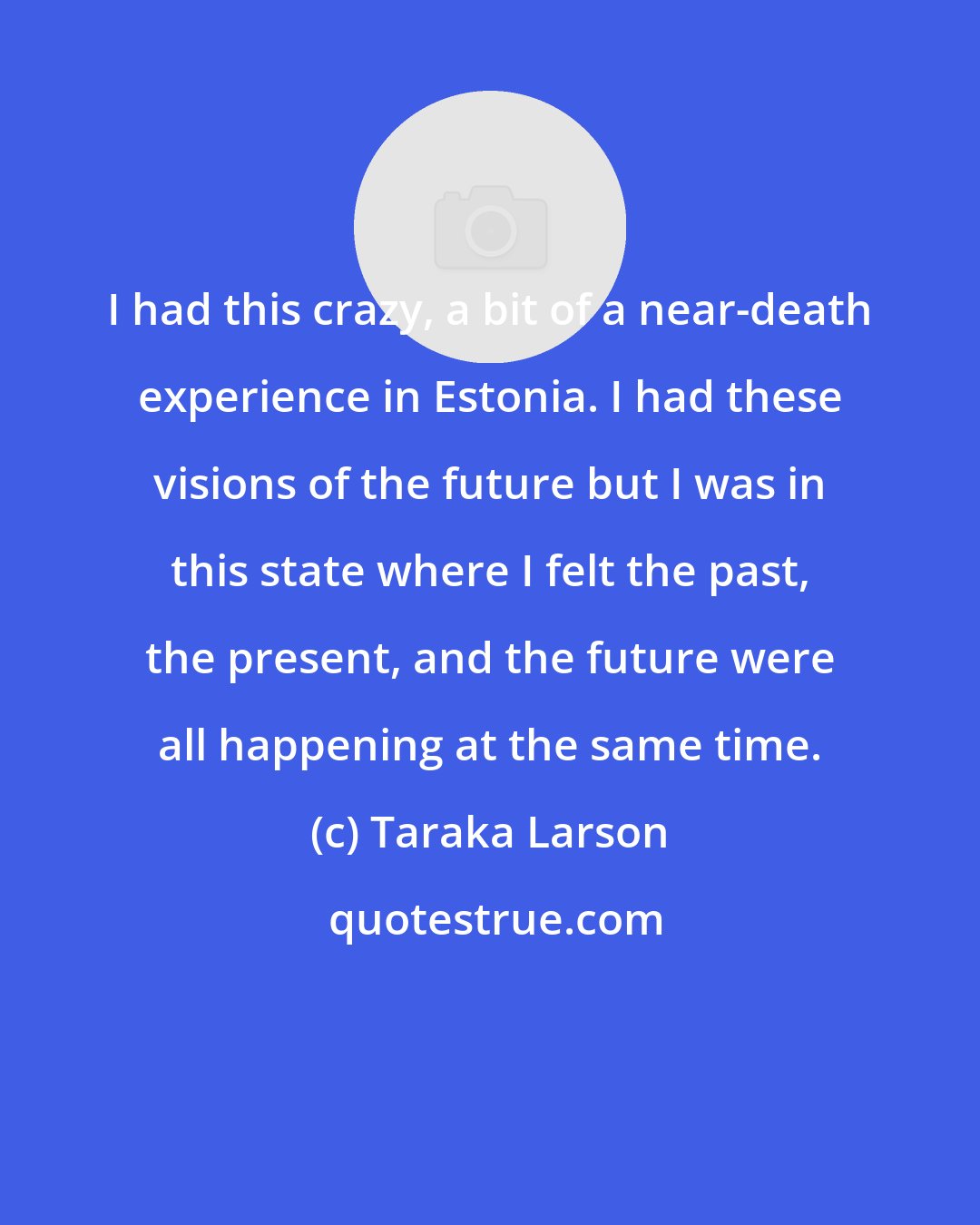 Taraka Larson: I had this crazy, a bit of a near-death experience in Estonia. I had these visions of the future but I was in this state where I felt the past, the present, and the future were all happening at the same time.