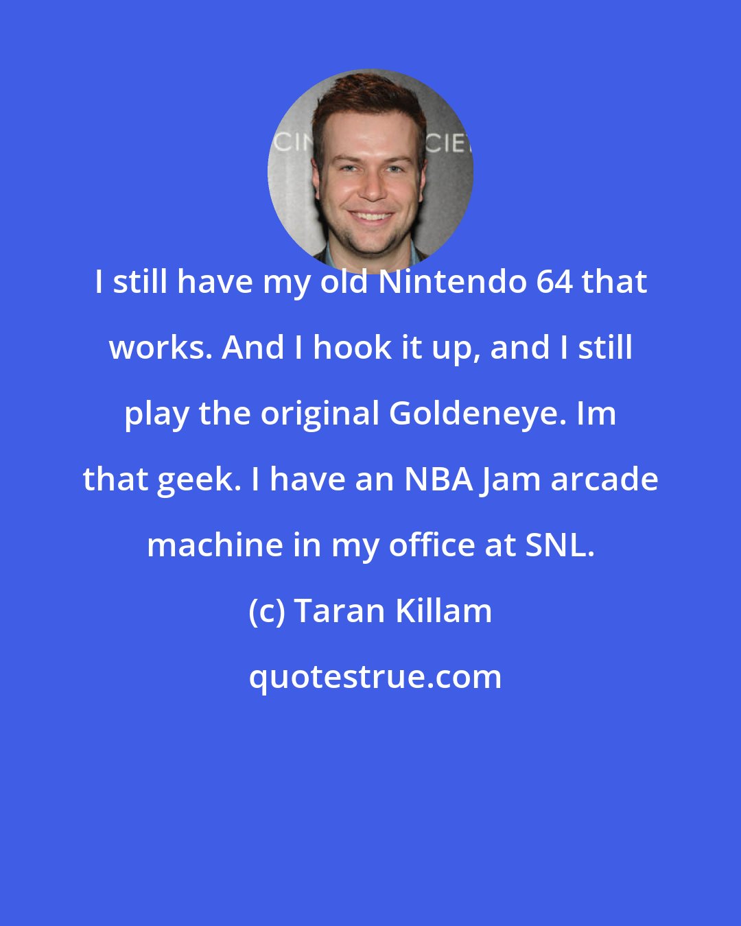 Taran Killam: I still have my old Nintendo 64 that works. And I hook it up, and I still play the original Goldeneye. Im that geek. I have an NBA Jam arcade machine in my office at SNL.