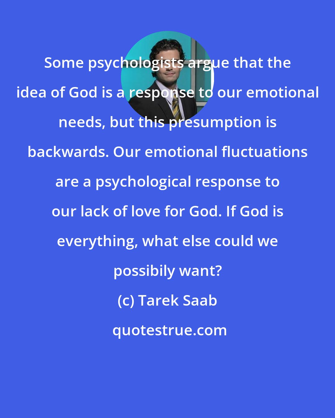Tarek Saab: Some psychologists argue that the idea of God is a response to our emotional needs, but this presumption is backwards. Our emotional fluctuations are a psychological response to our lack of love for God. If God is everything, what else could we possibily want?