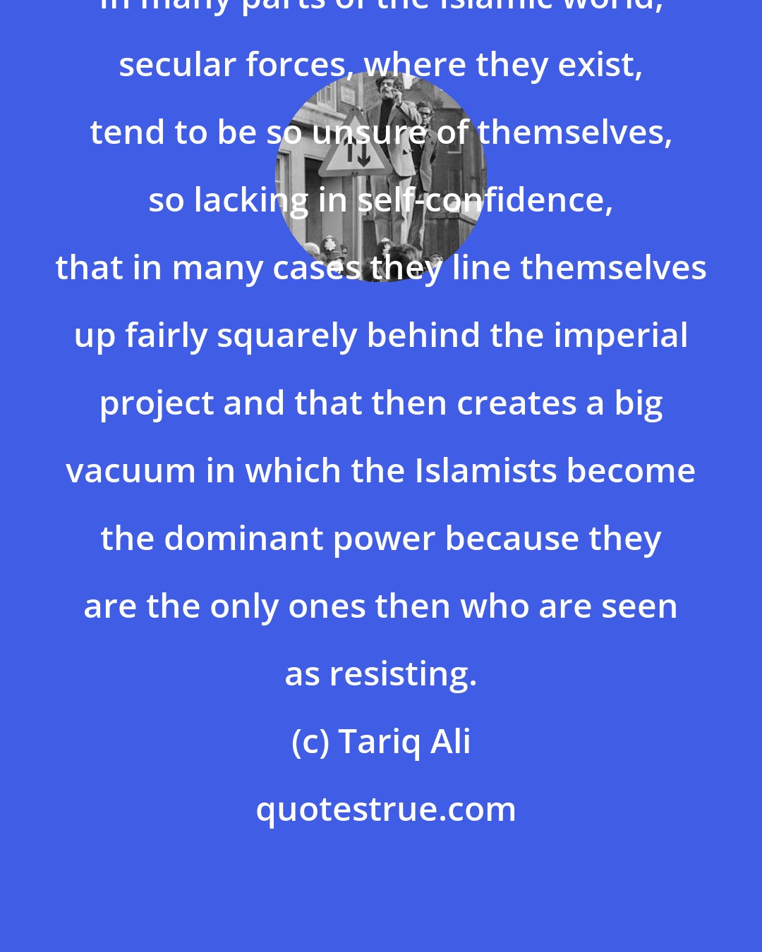 Tariq Ali: In many parts of the Islamic world, secular forces, where they exist, tend to be so unsure of themselves, so lacking in self-confidence, that in many cases they line themselves up fairly squarely behind the imperial project and that then creates a big vacuum in which the Islamists become the dominant power because they are the only ones then who are seen as resisting.
