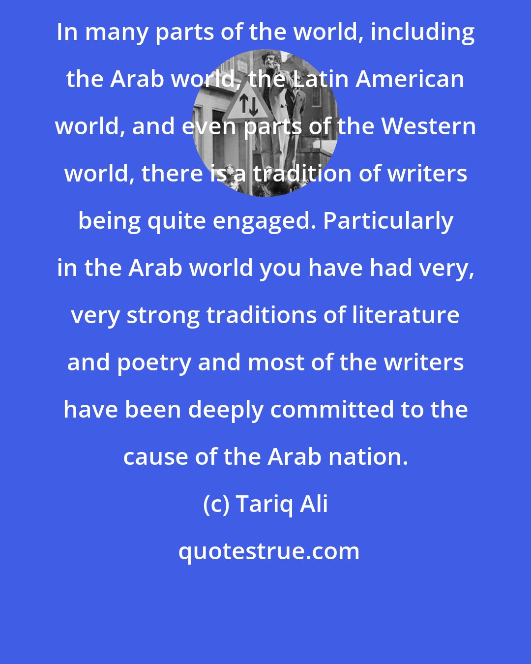 Tariq Ali: In many parts of the world, including the Arab world, the Latin American world, and even parts of the Western world, there is a tradition of writers being quite engaged. Particularly in the Arab world you have had very, very strong traditions of literature and poetry and most of the writers have been deeply committed to the cause of the Arab nation.