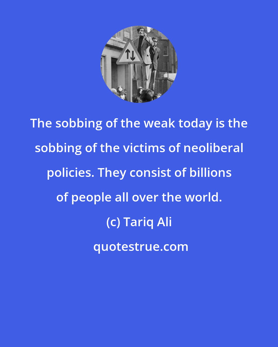 Tariq Ali: The sobbing of the weak today is the sobbing of the victims of neoliberal policies. They consist of billions of people all over the world.