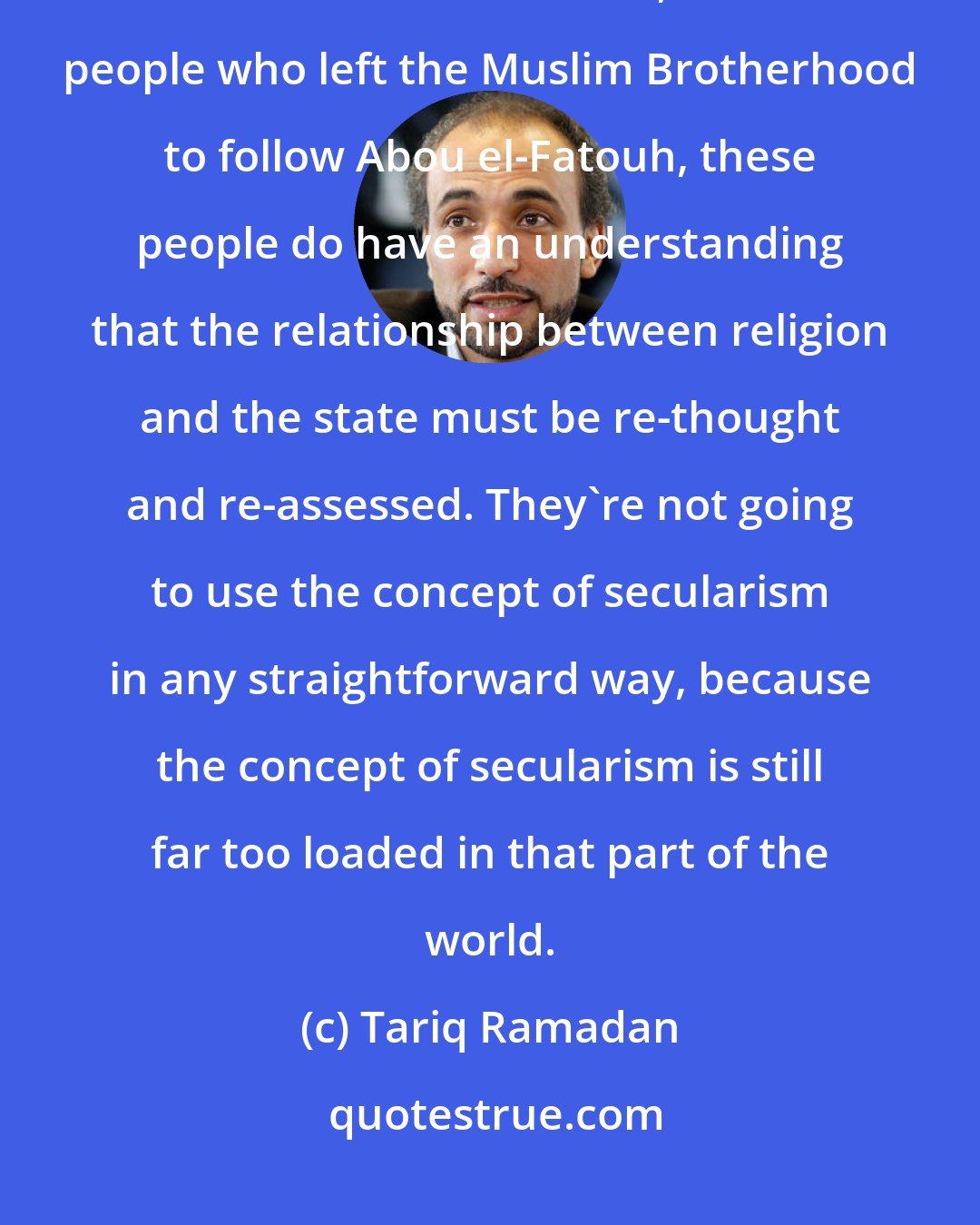 Tariq Ramadan: I think many thinkers and activists, even in the Islamist parties like the Muslim Brotherhood, and the people who left the Muslim Brotherhood to follow Abou el-Fatouh, these people do have an understanding that the relationship between religion and the state must be re-thought and re-assessed. They're not going to use the concept of secularism in any straightforward way, because the concept of secularism is still far too loaded in that part of the world.