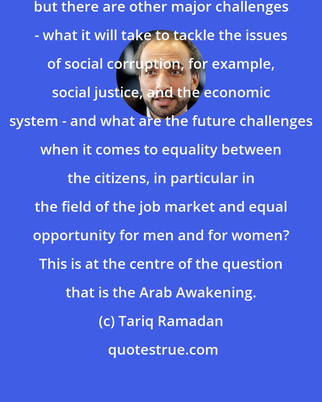 Tariq Ramadan: The nature of the state is one thing, but there are other major challenges - what it will take to tackle the issues of social corruption, for example, social justice, and the economic system - and what are the future challenges when it comes to equality between the citizens, in particular in the field of the job market and equal opportunity for men and for women? This is at the centre of the question that is the Arab Awakening.