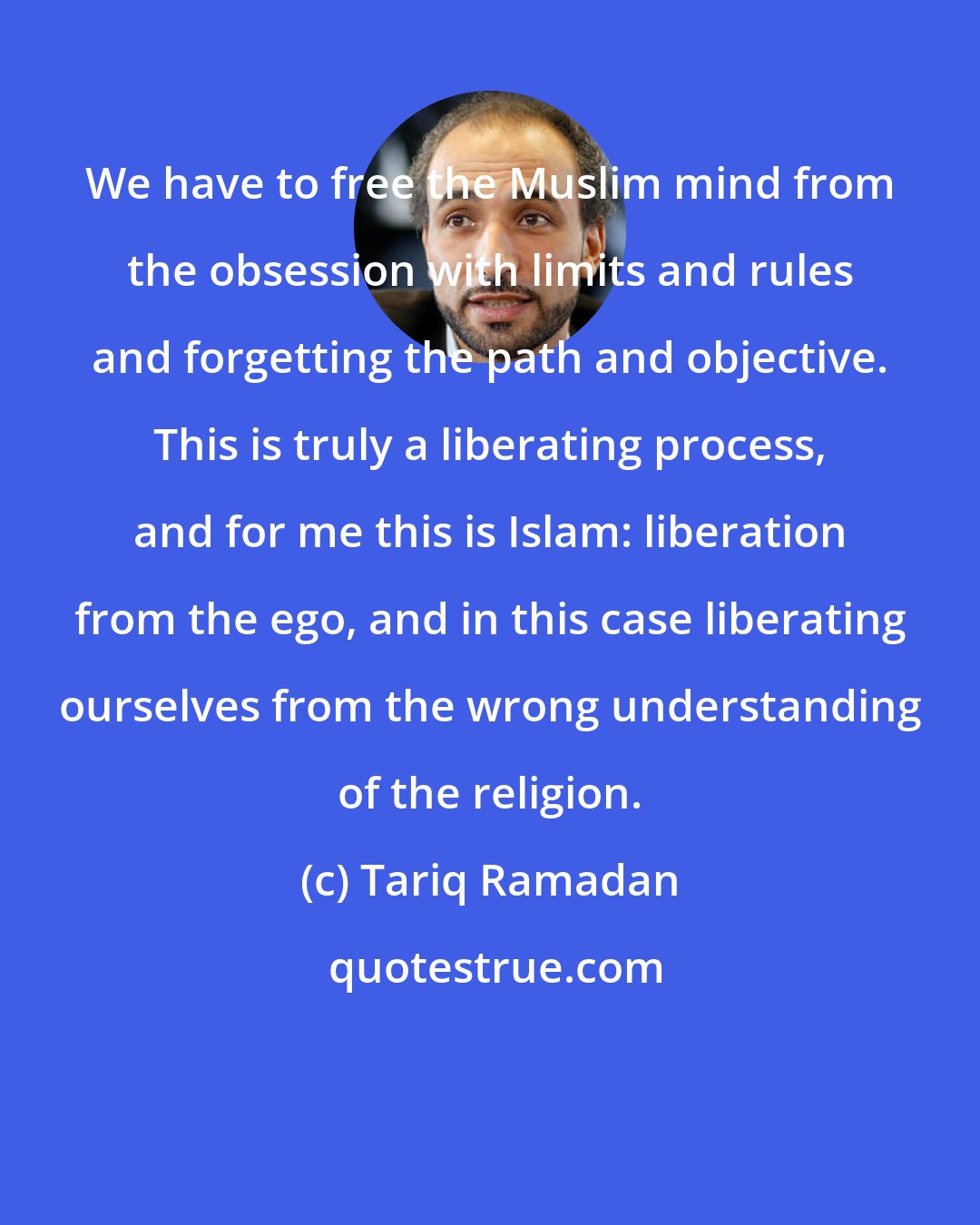 Tariq Ramadan: We have to free the Muslim mind from the obsession with limits and rules and forgetting the path and objective. This is truly a liberating process, and for me this is Islam: liberation from the ego, and in this case liberating ourselves from the wrong understanding of the religion.