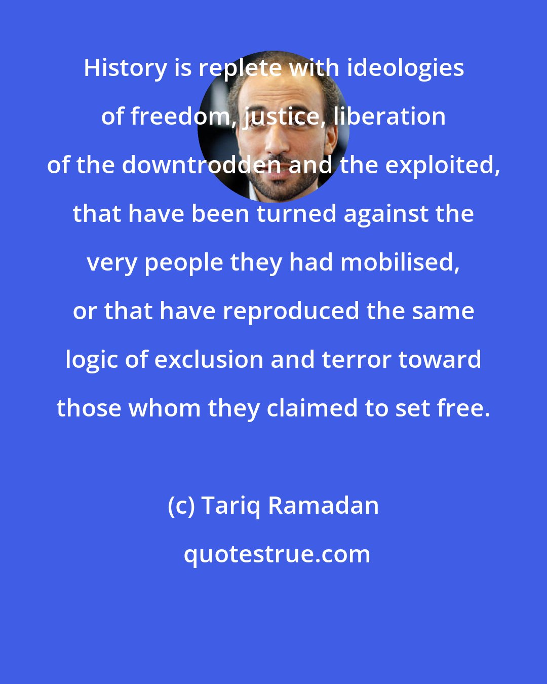 Tariq Ramadan: History is replete with ideologies of freedom, justice, liberation of the downtrodden and the exploited, that have been turned against the very people they had mobilised, or that have reproduced the same logic of exclusion and terror toward those whom they claimed to set free.