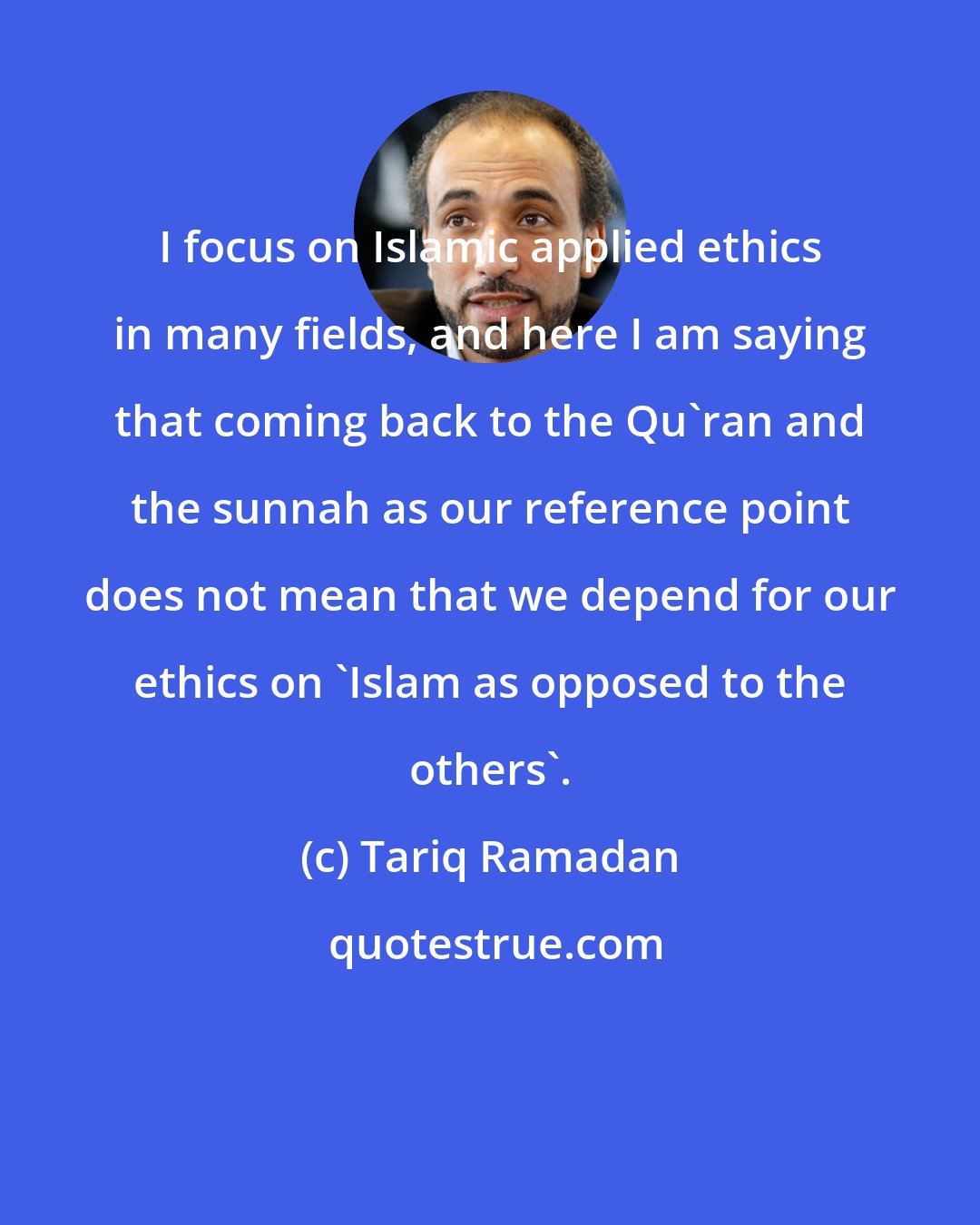 Tariq Ramadan: I focus on Islamic applied ethics in many fields, and here I am saying that coming back to the Qu'ran and the sunnah as our reference point does not mean that we depend for our ethics on 'Islam as opposed to the others'.
