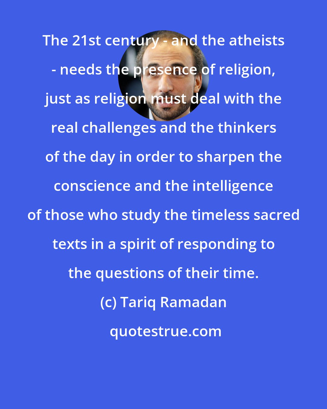 Tariq Ramadan: The 21st century - and the atheists - needs the presence of religion, just as religion must deal with the real challenges and the thinkers of the day in order to sharpen the conscience and the intelligence of those who study the timeless sacred texts in a spirit of responding to the questions of their time.