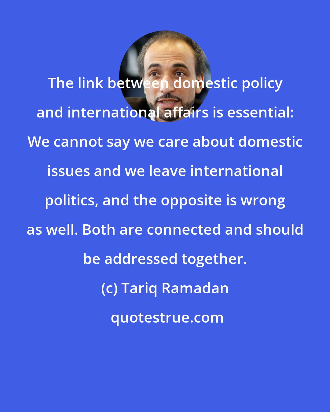 Tariq Ramadan: The link between domestic policy and international affairs is essential: We cannot say we care about domestic issues and we leave international politics, and the opposite is wrong as well. Both are connected and should be addressed together.