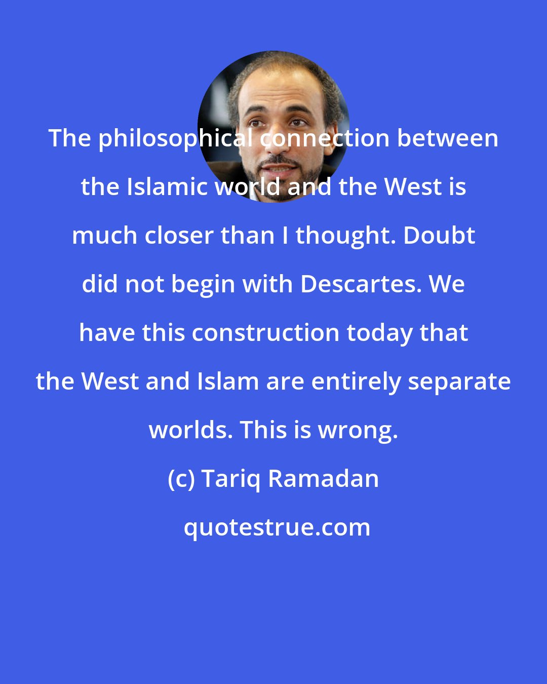 Tariq Ramadan: The philosophical connection between the Islamic world and the West is much closer than I thought. Doubt did not begin with Descartes. We have this construction today that the West and Islam are entirely separate worlds. This is wrong.