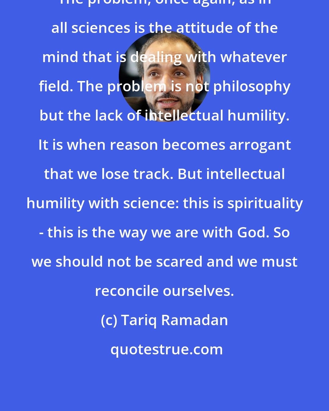 Tariq Ramadan: The problem, once again, as in all sciences is the attitude of the mind that is dealing with whatever field. The problem is not philosophy but the lack of intellectual humility. It is when reason becomes arrogant that we lose track. But intellectual humility with science: this is spirituality - this is the way we are with God. So we should not be scared and we must reconcile ourselves.