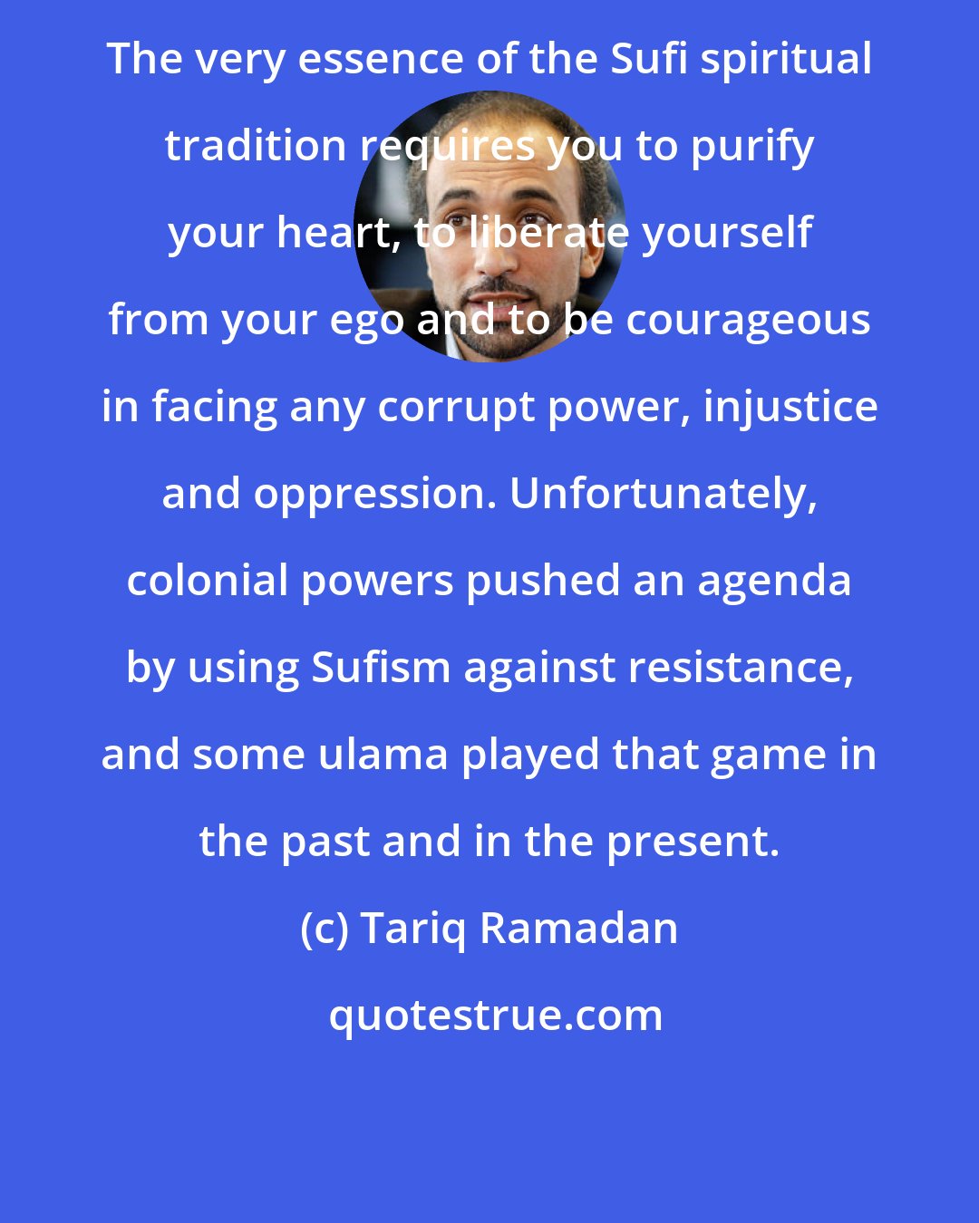 Tariq Ramadan: The very essence of the Sufi spiritual tradition requires you to purify your heart, to liberate yourself from your ego and to be courageous in facing any corrupt power, injustice and oppression. Unfortunately, colonial powers pushed an agenda by using Sufism against resistance, and some ulama played that game in the past and in the present.