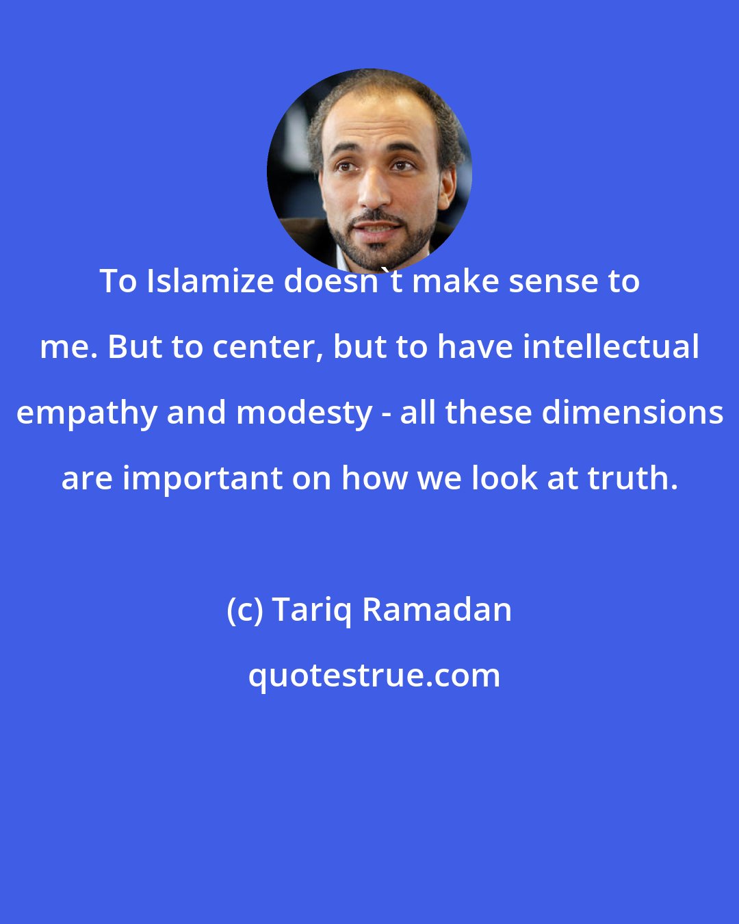 Tariq Ramadan: To Islamize doesn't make sense to me. But to center, but to have intellectual empathy and modesty - all these dimensions are important on how we look at truth.