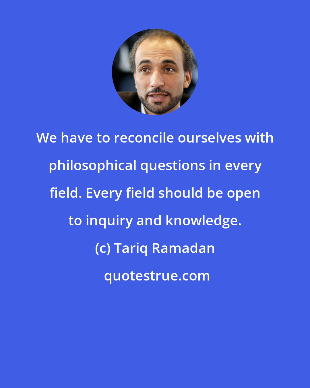 Tariq Ramadan: We have to reconcile ourselves with philosophical questions in every field. Every field should be open to inquiry and knowledge.