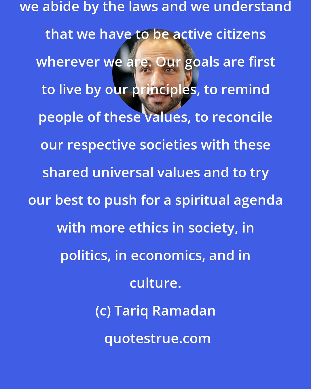 Tariq Ramadan: As Muslims, we are all equals, we abide by the laws and we understand that we have to be active citizens wherever we are. Our goals are first to live by our principles, to remind people of these values, to reconcile our respective societies with these shared universal values and to try our best to push for a spiritual agenda with more ethics in society, in politics, in economics, and in culture.