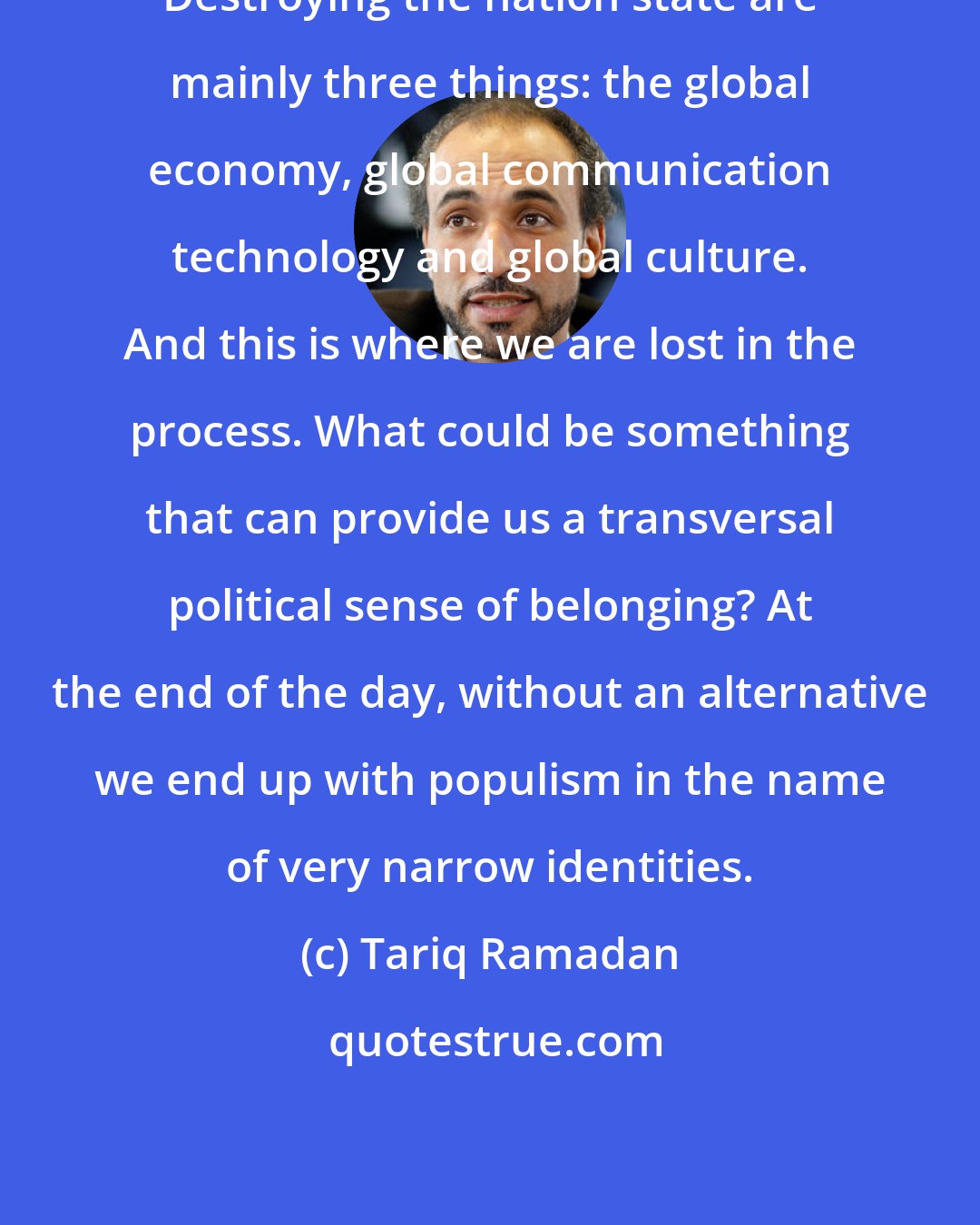 Tariq Ramadan: Destroying the nation state are mainly three things: the global economy, global communication technology and global culture. And this is where we are lost in the process. What could be something that can provide us a transversal political sense of belonging? At the end of the day, without an alternative we end up with populism in the name of very narrow identities.