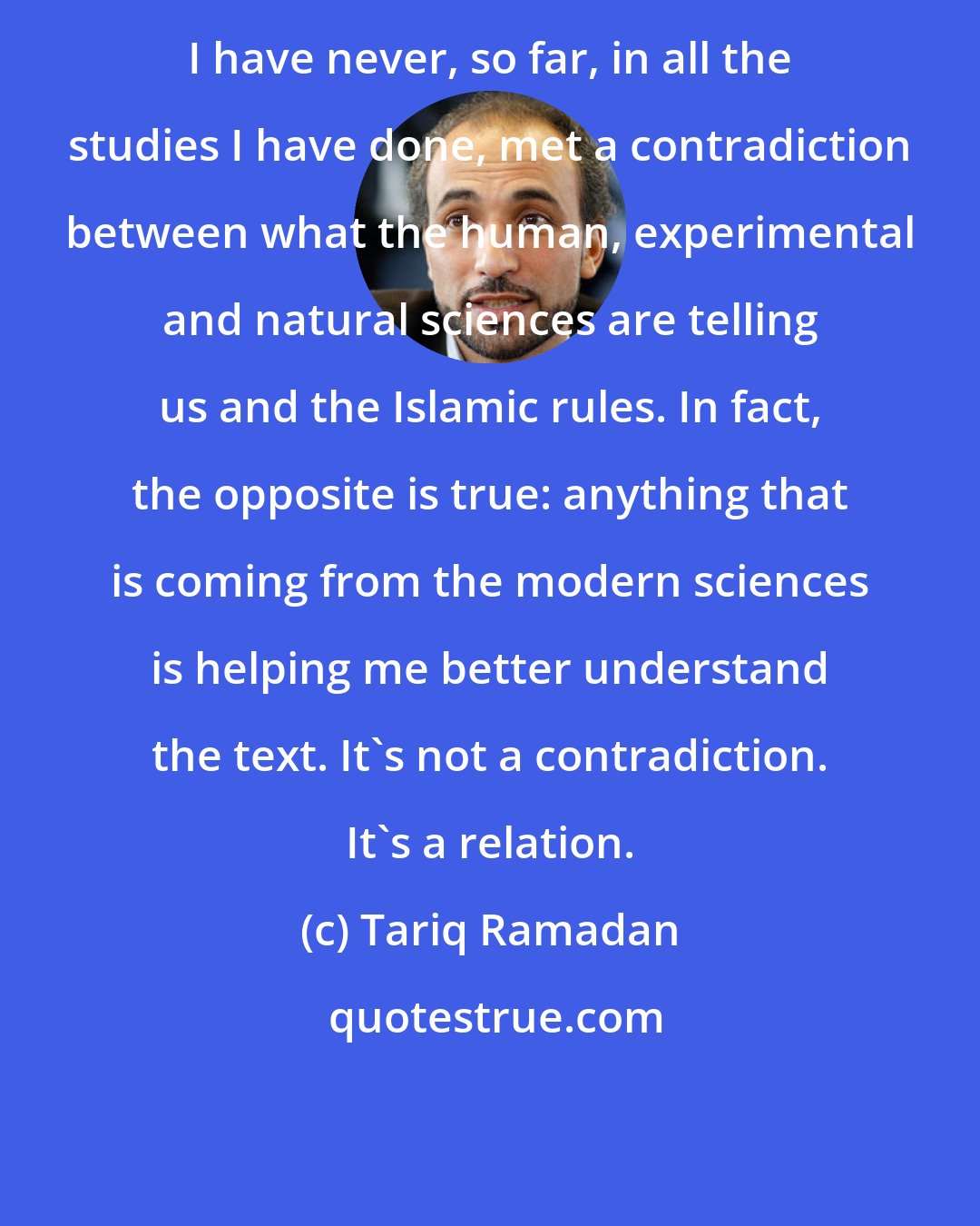Tariq Ramadan: I have never, so far, in all the studies I have done, met a contradiction between what the human, experimental and natural sciences are telling us and the Islamic rules. In fact, the opposite is true: anything that is coming from the modern sciences is helping me better understand the text. It's not a contradiction. It's a relation.