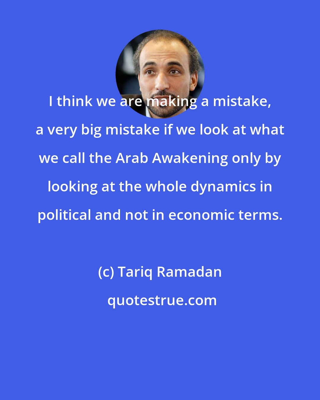 Tariq Ramadan: I think we are making a mistake, a very big mistake if we look at what we call the Arab Awakening only by looking at the whole dynamics in political and not in economic terms.