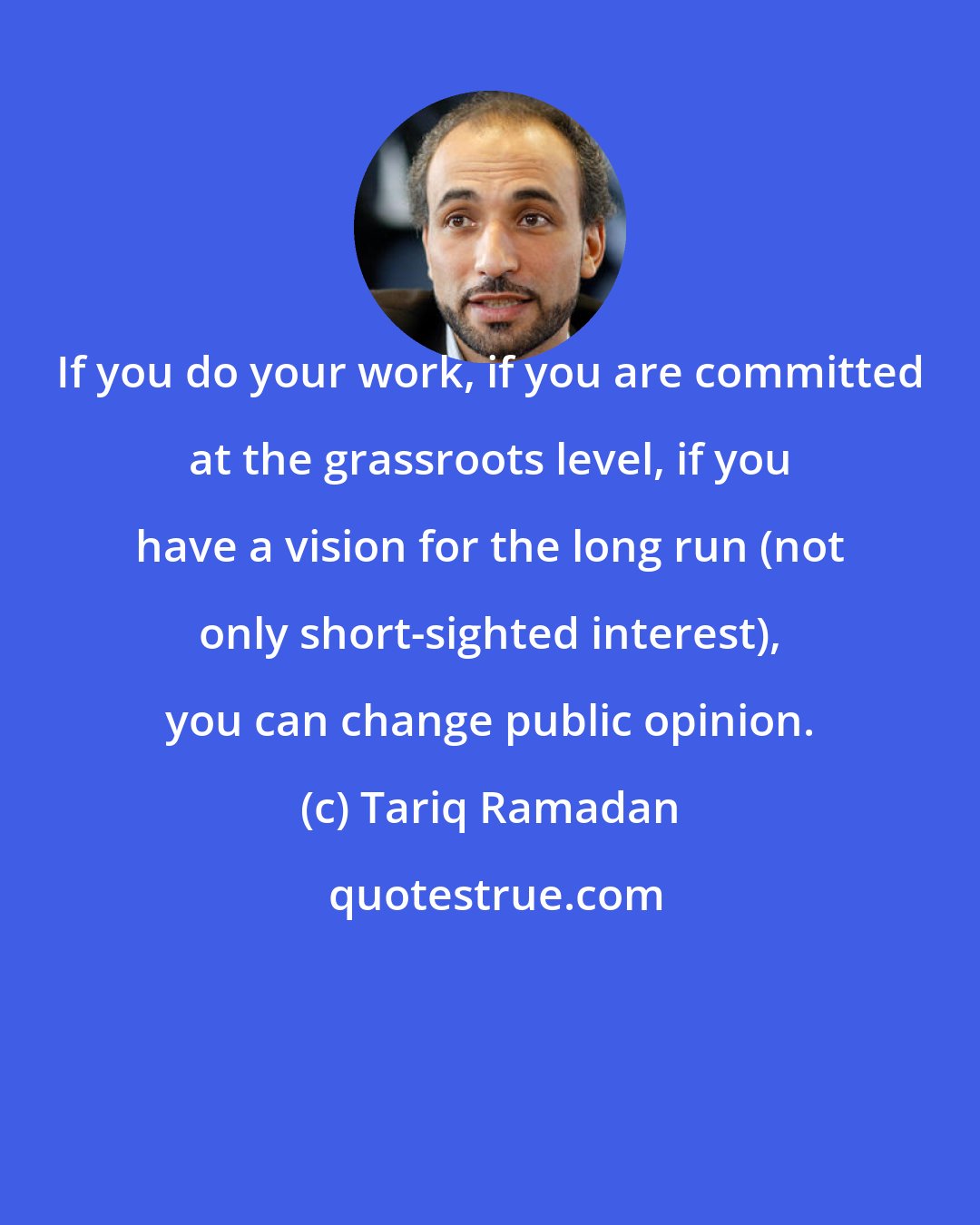 Tariq Ramadan: If you do your work, if you are committed at the grassroots level, if you have a vision for the long run (not only short-sighted interest), you can change public opinion.