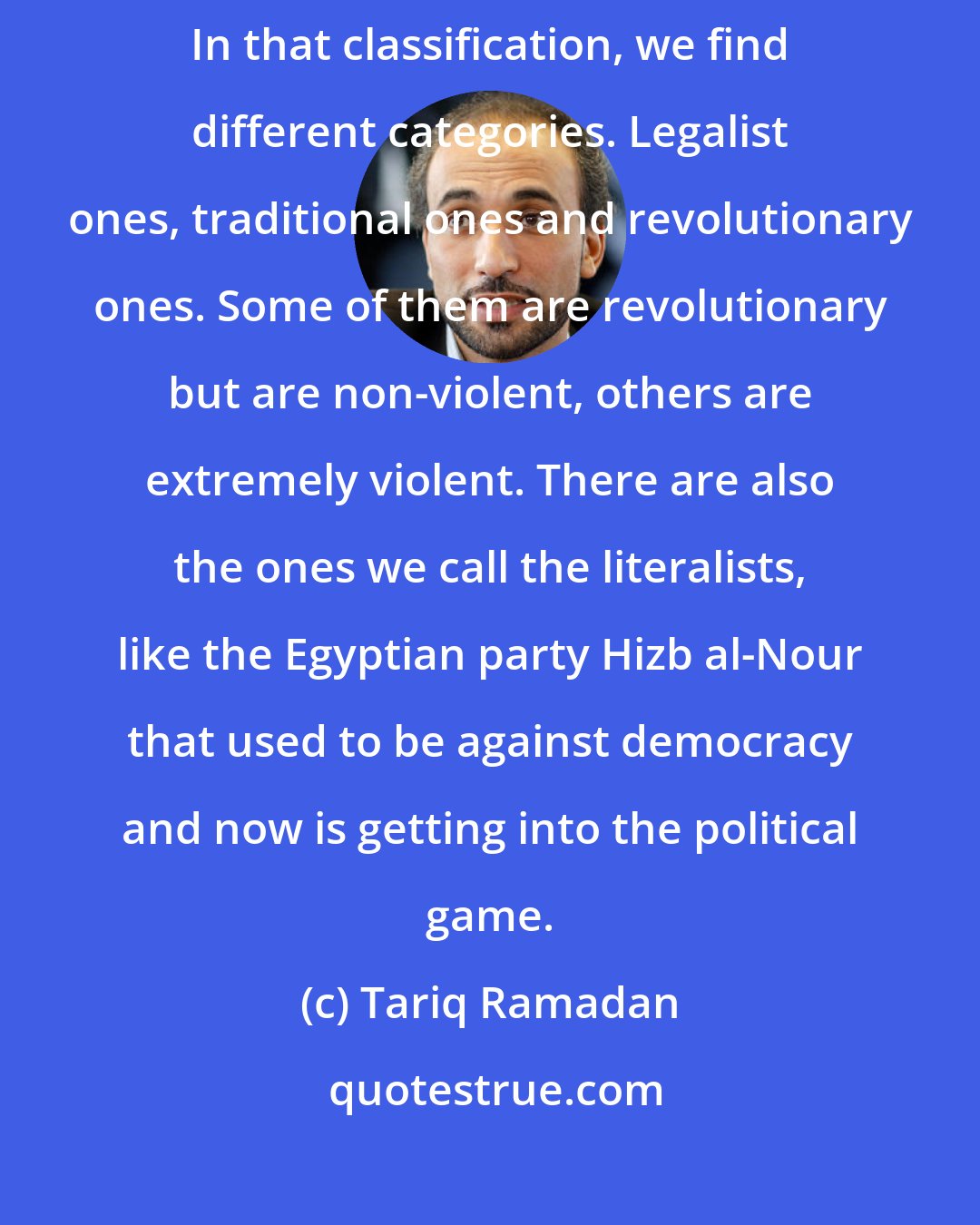 Tariq Ramadan: Islamism implies some sort of political and social plan for Muslim people. In that classification, we find different categories. Legalist ones, traditional ones and revolutionary ones. Some of them are revolutionary but are non-violent, others are extremely violent. There are also the ones we call the literalists, like the Egyptian party Hizb al-Nour that used to be against democracy and now is getting into the political game.