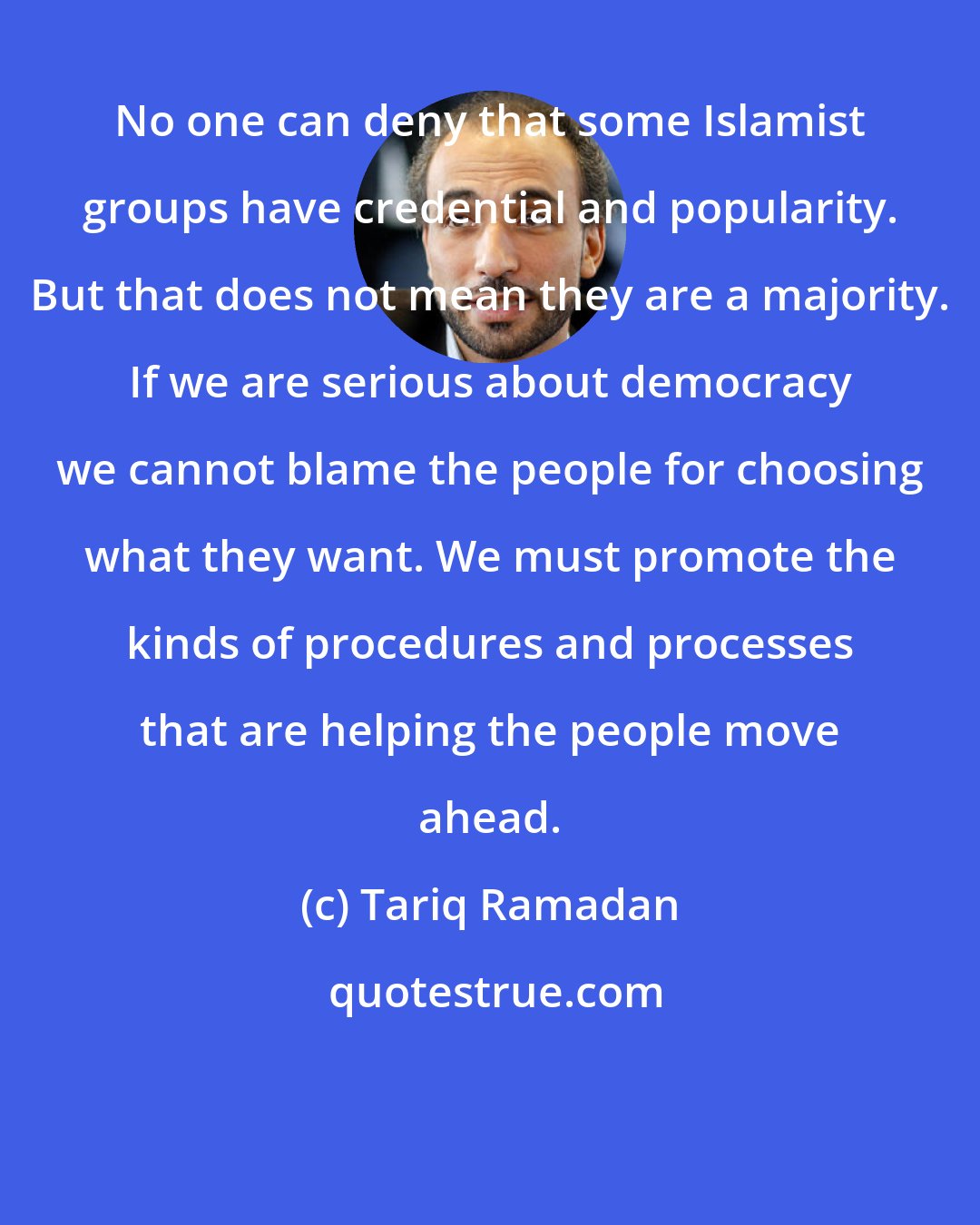 Tariq Ramadan: No one can deny that some Islamist groups have credential and popularity. But that does not mean they are a majority. If we are serious about democracy we cannot blame the people for choosing what they want. We must promote the kinds of procedures and processes that are helping the people move ahead.