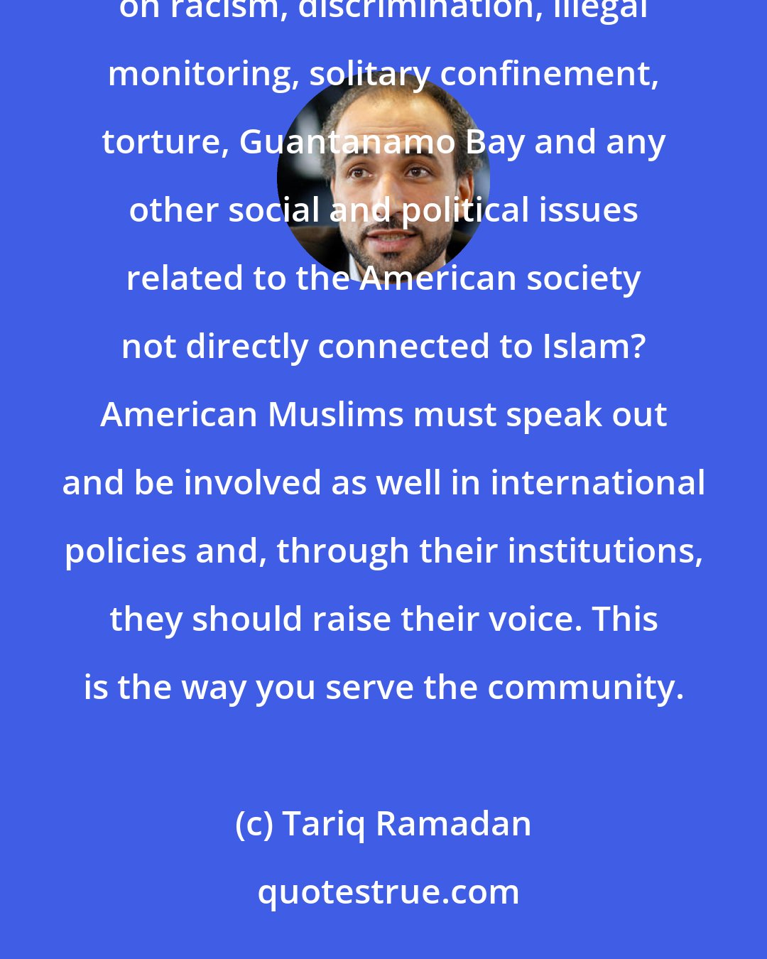 Tariq Ramadan: Shouldn't the American leadership be addressing what is happening in America, with its domestic policies on racism, discrimination, illegal monitoring, solitary confinement, torture, Guantanamo Bay and any other social and political issues related to the American society not directly connected to Islam? American Muslims must speak out and be involved as well in international policies and, through their institutions, they should raise their voice. This is the way you serve the community.
