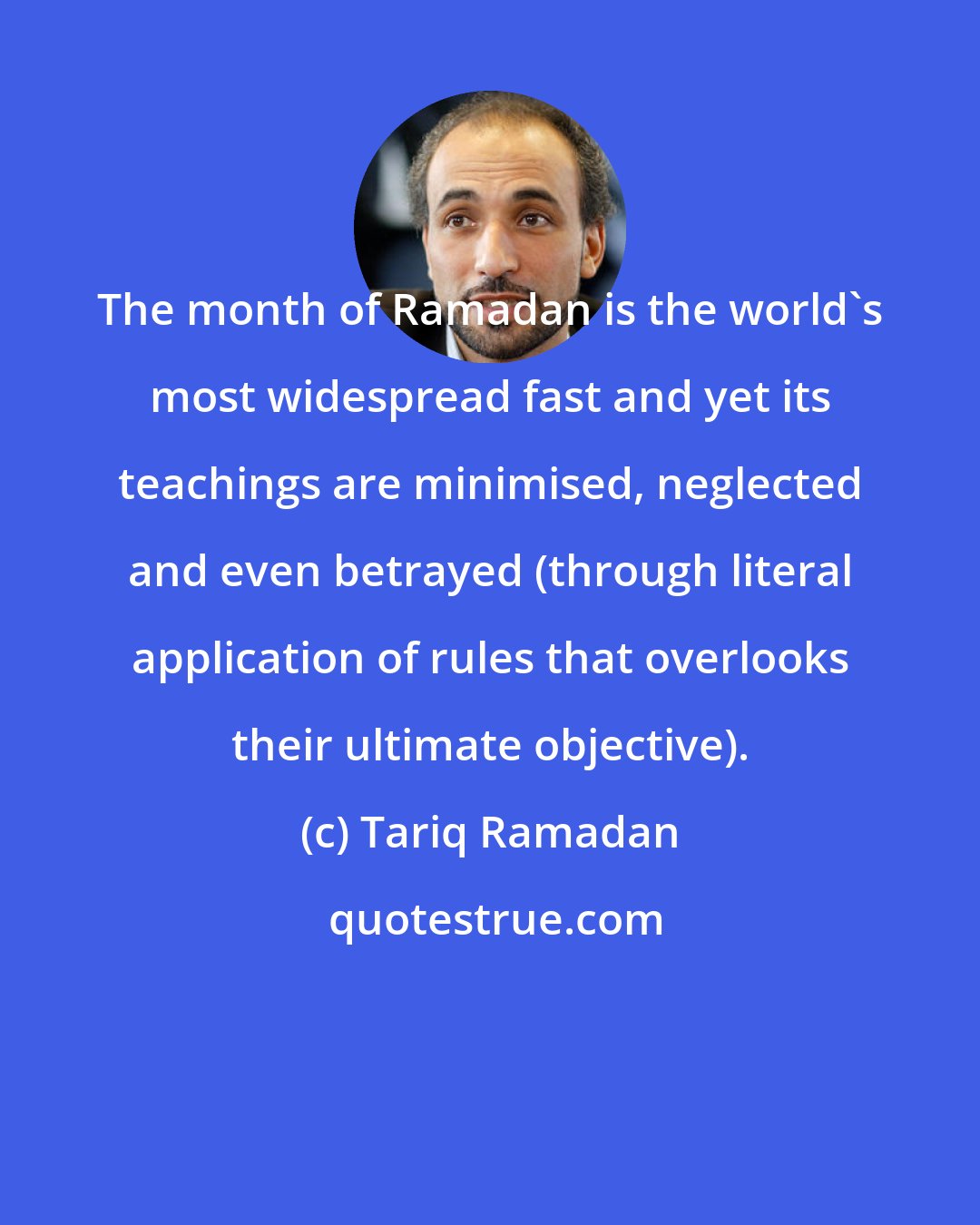 Tariq Ramadan: The month of Ramadan is the world's most widespread fast and yet its teachings are minimised, neglected and even betrayed (through literal application of rules that overlooks their ultimate objective).