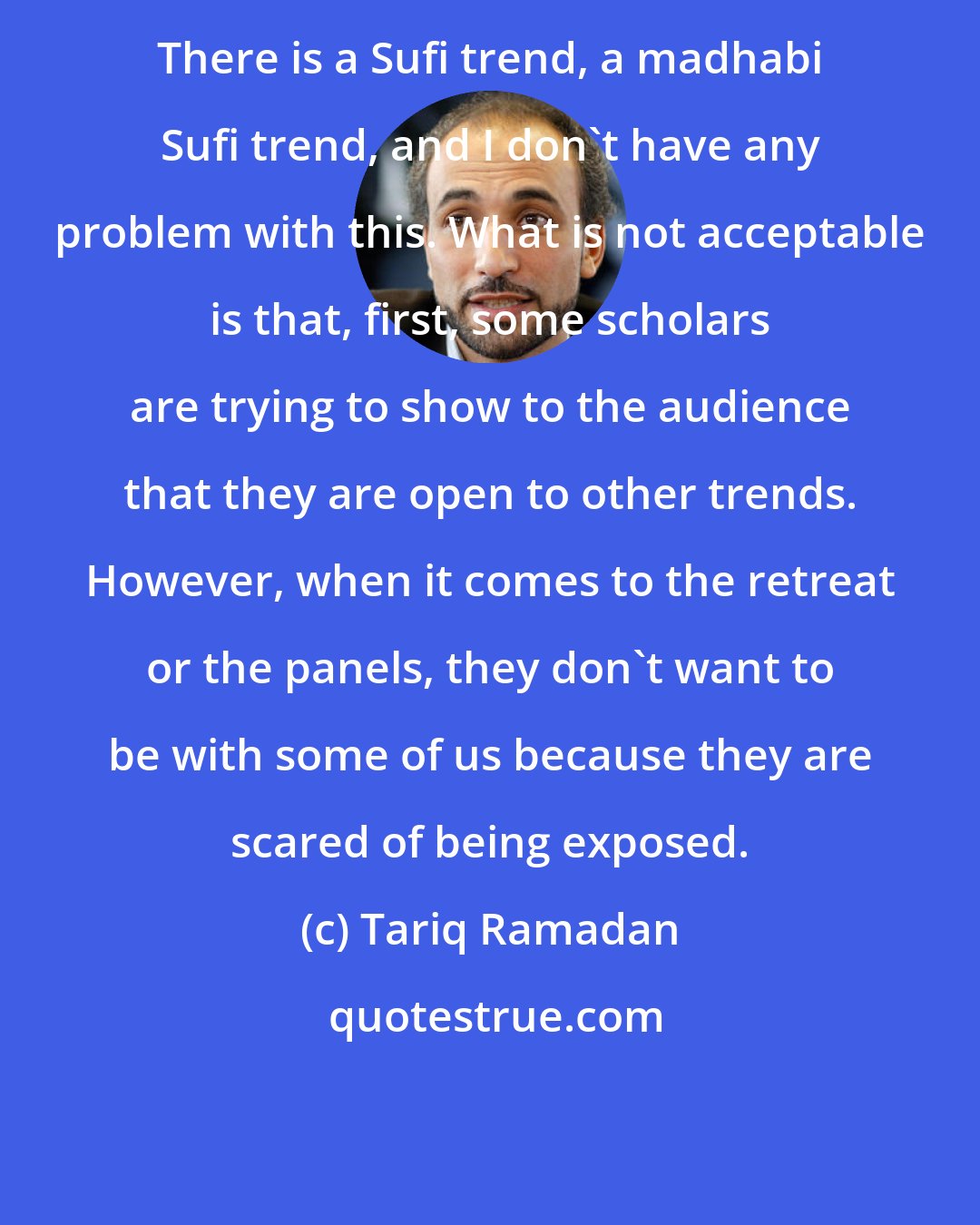 Tariq Ramadan: There is a Sufi trend, a madhabi Sufi trend, and I don't have any problem with this. What is not acceptable is that, first, some scholars are trying to show to the audience that they are open to other trends. However, when it comes to the retreat or the panels, they don't want to be with some of us because they are scared of being exposed.