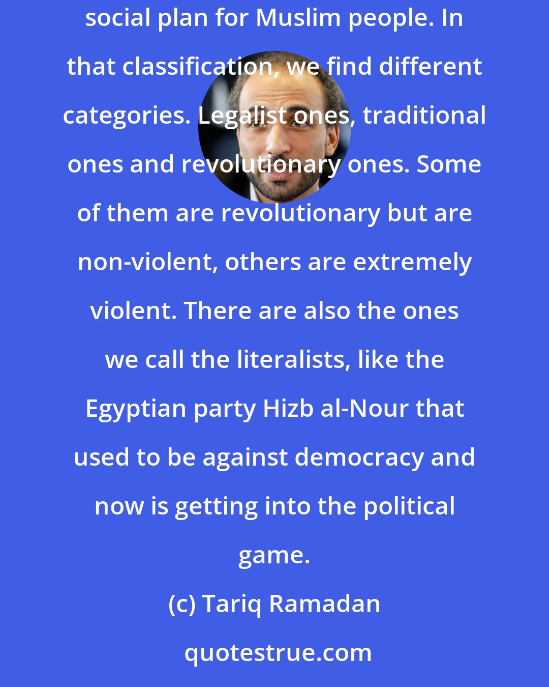 Tariq Ramadan: Things need to be properly named. Political confusion starts with terminology confusion. Islamism implies some sort of political and social plan for Muslim people. In that classification, we find different categories. Legalist ones, traditional ones and revolutionary ones. Some of them are revolutionary but are non-violent, others are extremely violent. There are also the ones we call the literalists, like the Egyptian party Hizb al-Nour that used to be against democracy and now is getting into the political game.