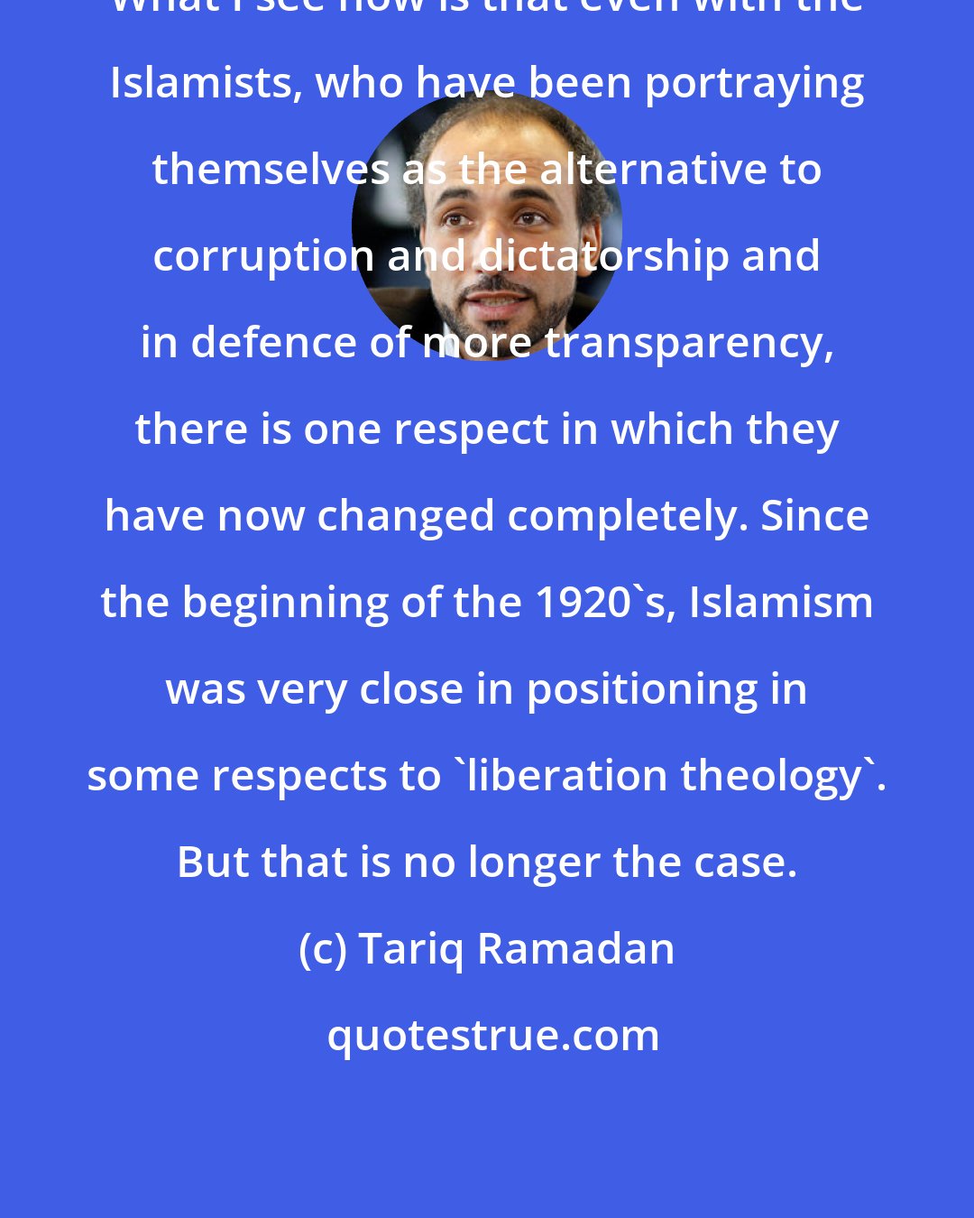 Tariq Ramadan: What I see now is that even with the Islamists, who have been portraying themselves as the alternative to corruption and dictatorship and in defence of more transparency, there is one respect in which they have now changed completely. Since the beginning of the 1920's, Islamism was very close in positioning in some respects to 'liberation theology'. But that is no longer the case.