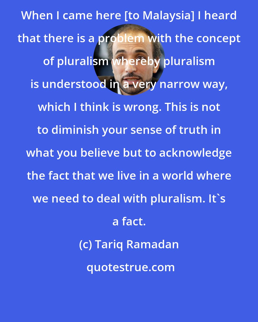 Tariq Ramadan: When I came here [to Malaysia] I heard that there is a problem with the concept of pluralism whereby pluralism is understood in a very narrow way, which I think is wrong. This is not to diminish your sense of truth in what you believe but to acknowledge the fact that we live in a world where we need to deal with pluralism. It's a fact.