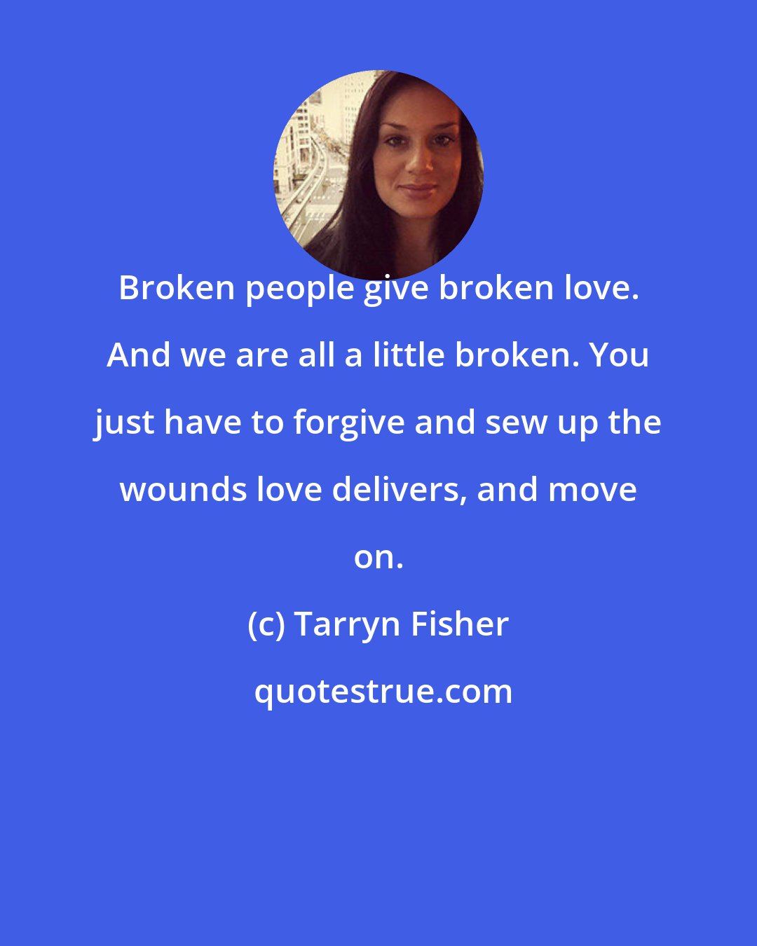 Tarryn Fisher: Broken people give broken love. And we are all a little broken. You just have to forgive and sew up the wounds love delivers, and move on.
