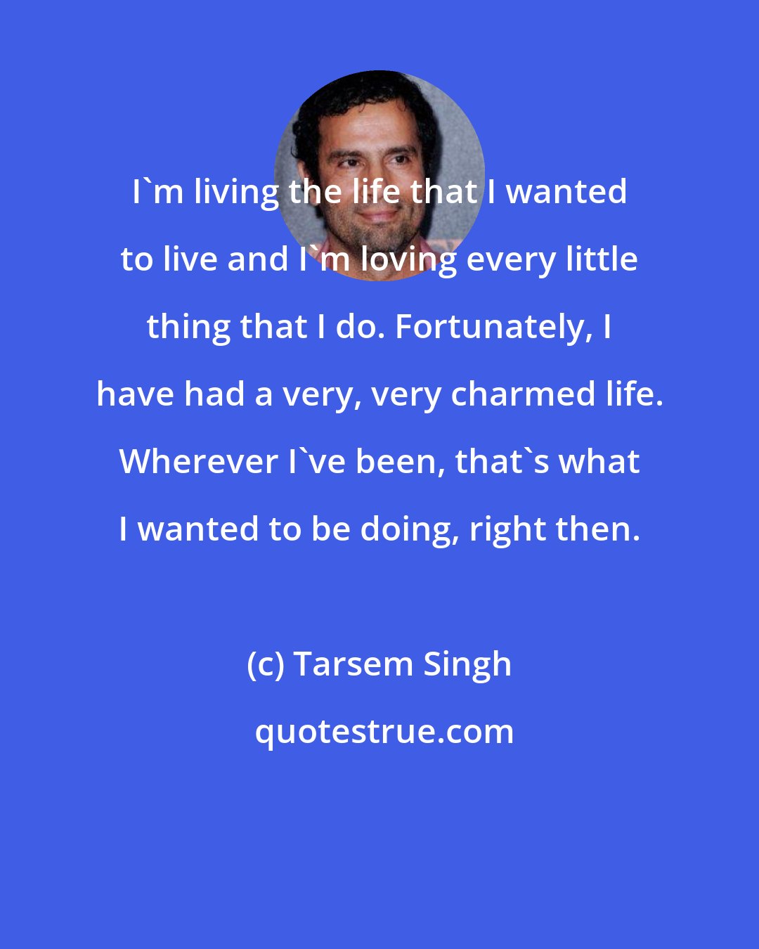 Tarsem Singh: I'm living the life that I wanted to live and I'm loving every little thing that I do. Fortunately, I have had a very, very charmed life. Wherever I've been, that's what I wanted to be doing, right then.