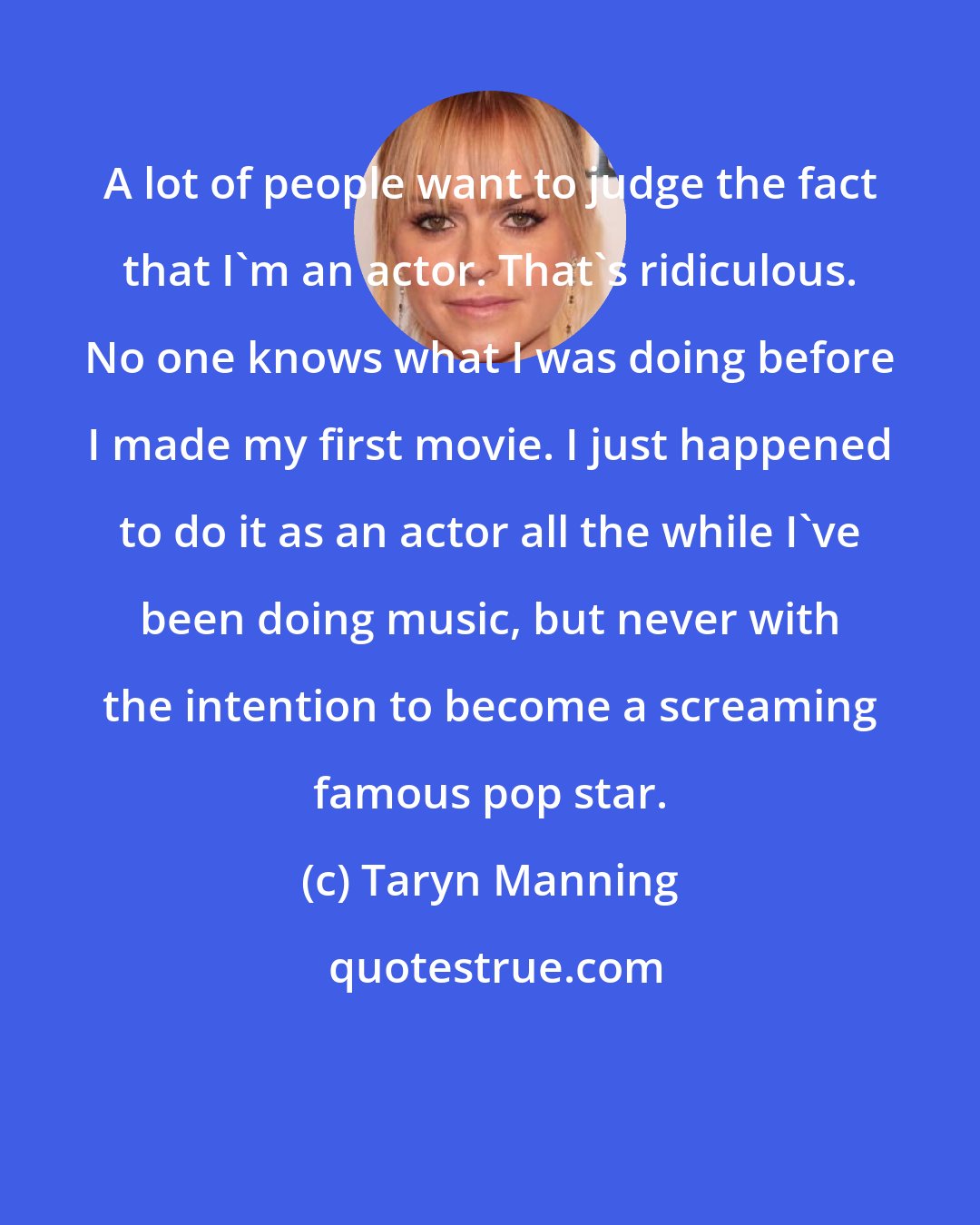 Taryn Manning: A lot of people want to judge the fact that I'm an actor. That's ridiculous. No one knows what I was doing before I made my first movie. I just happened to do it as an actor all the while I've been doing music, but never with the intention to become a screaming famous pop star.