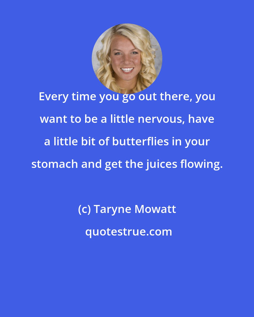 Taryne Mowatt: Every time you go out there, you want to be a little nervous, have a little bit of butterflies in your stomach and get the juices flowing.