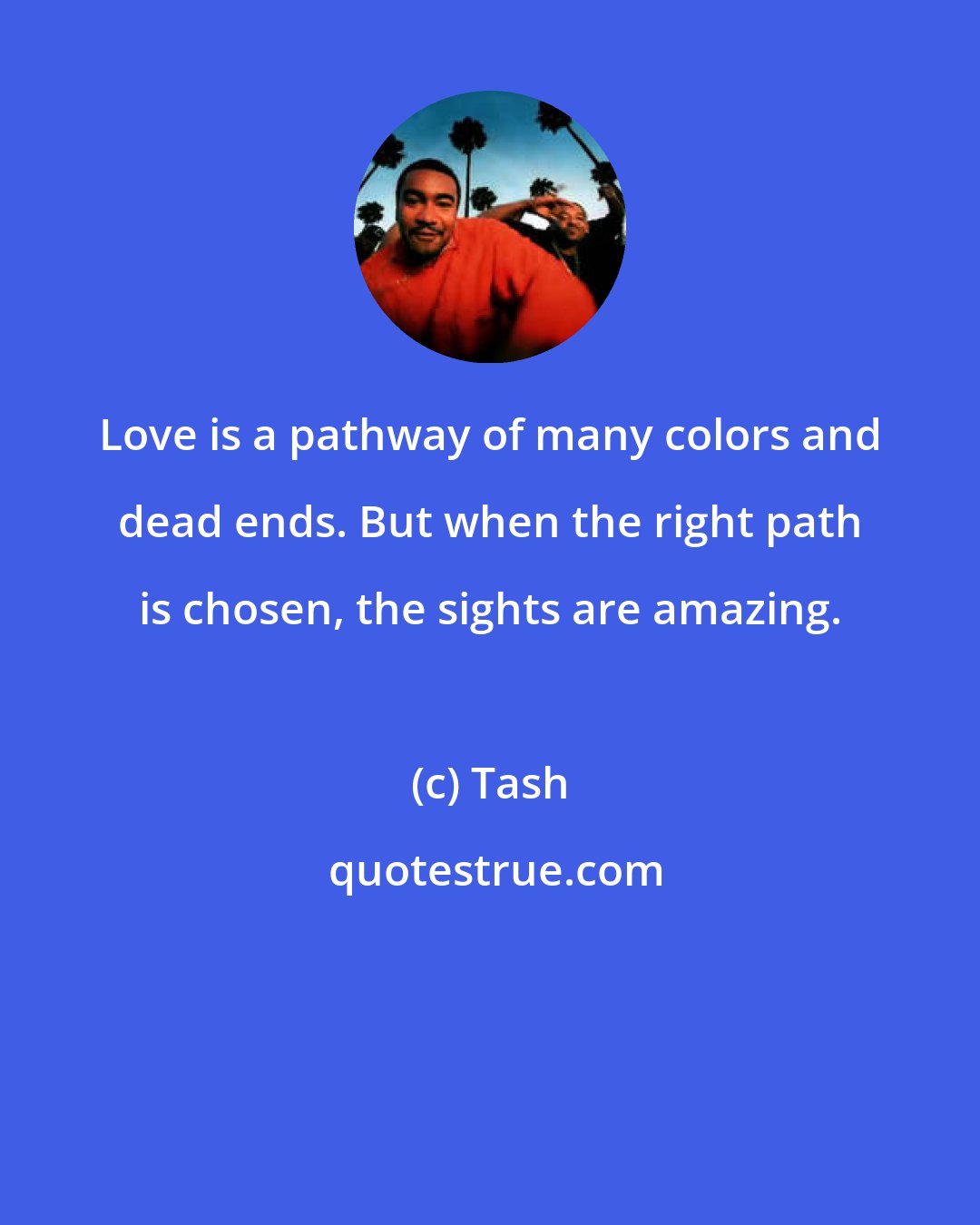 Tash: Love is a pathway of many colors and dead ends. But when the right path is chosen, the sights are amazing.