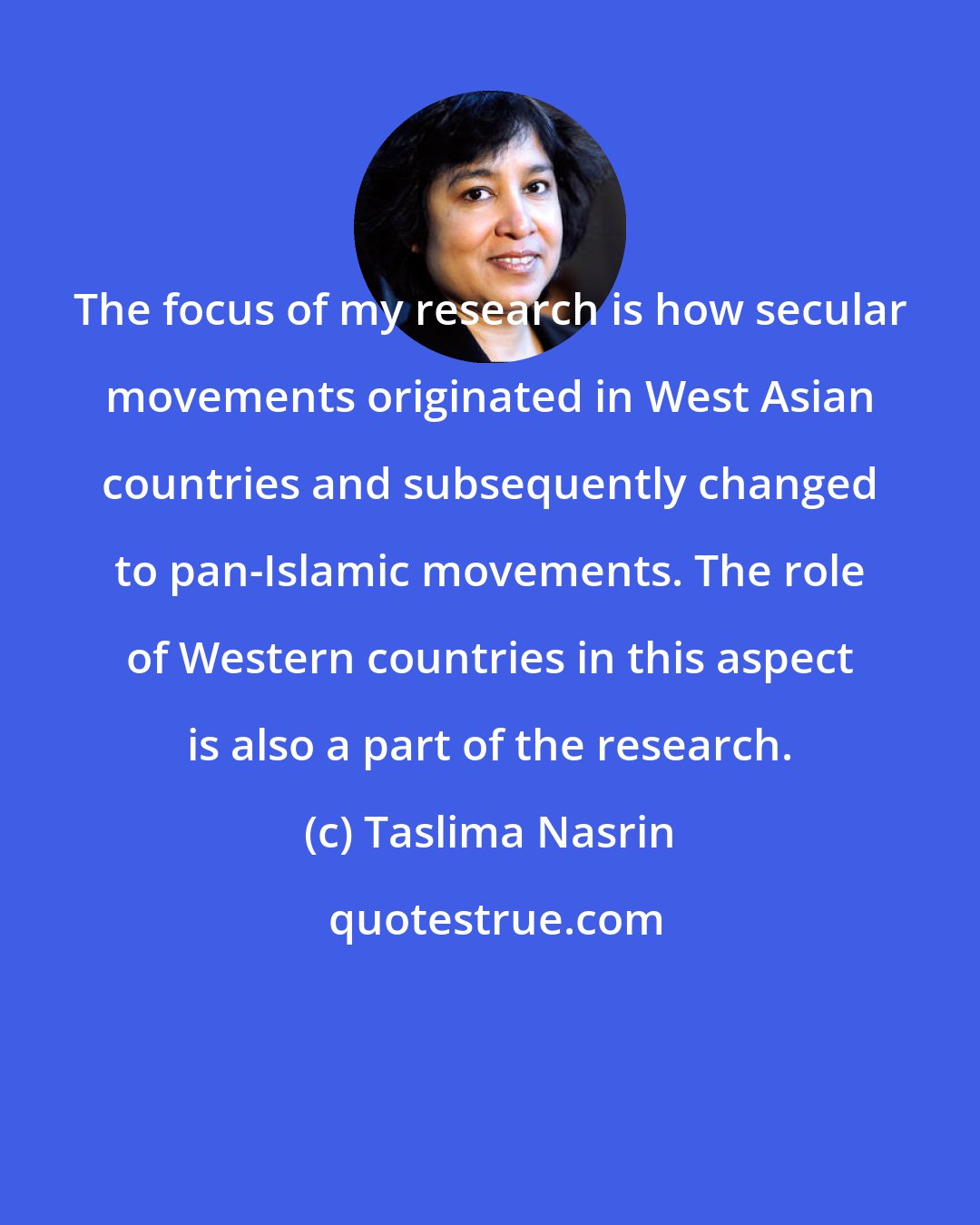 Taslima Nasrin: The focus of my research is how secular movements originated in West Asian countries and subsequently changed to pan-Islamic movements. The role of Western countries in this aspect is also a part of the research.