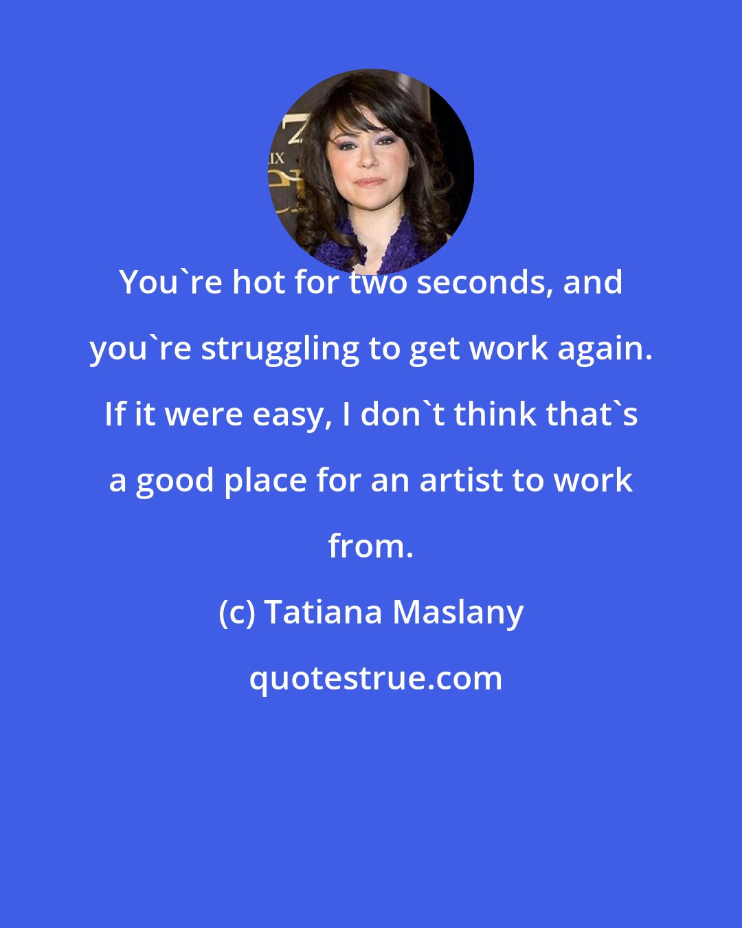 Tatiana Maslany: You're hot for two seconds, and you're struggling to get work again. If it were easy, I don't think that's a good place for an artist to work from.