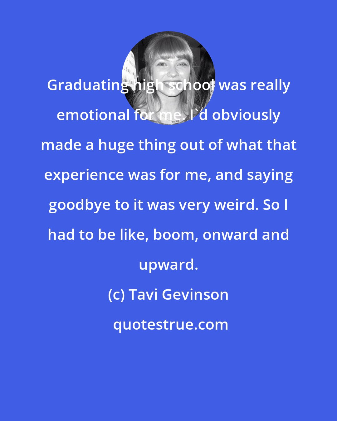 Tavi Gevinson: Graduating high school was really emotional for me. I'd obviously made a huge thing out of what that experience was for me, and saying goodbye to it was very weird. So I had to be like, boom, onward and upward.