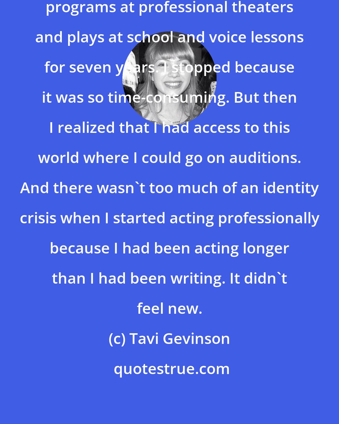 Tavi Gevinson: I did community theater and kids programs at professional theaters and plays at school and voice lessons for seven years. I stopped because it was so time-consuming. But then I realized that I had access to this world where I could go on auditions. And there wasn't too much of an identity crisis when I started acting professionally because I had been acting longer than I had been writing. It didn't feel new.