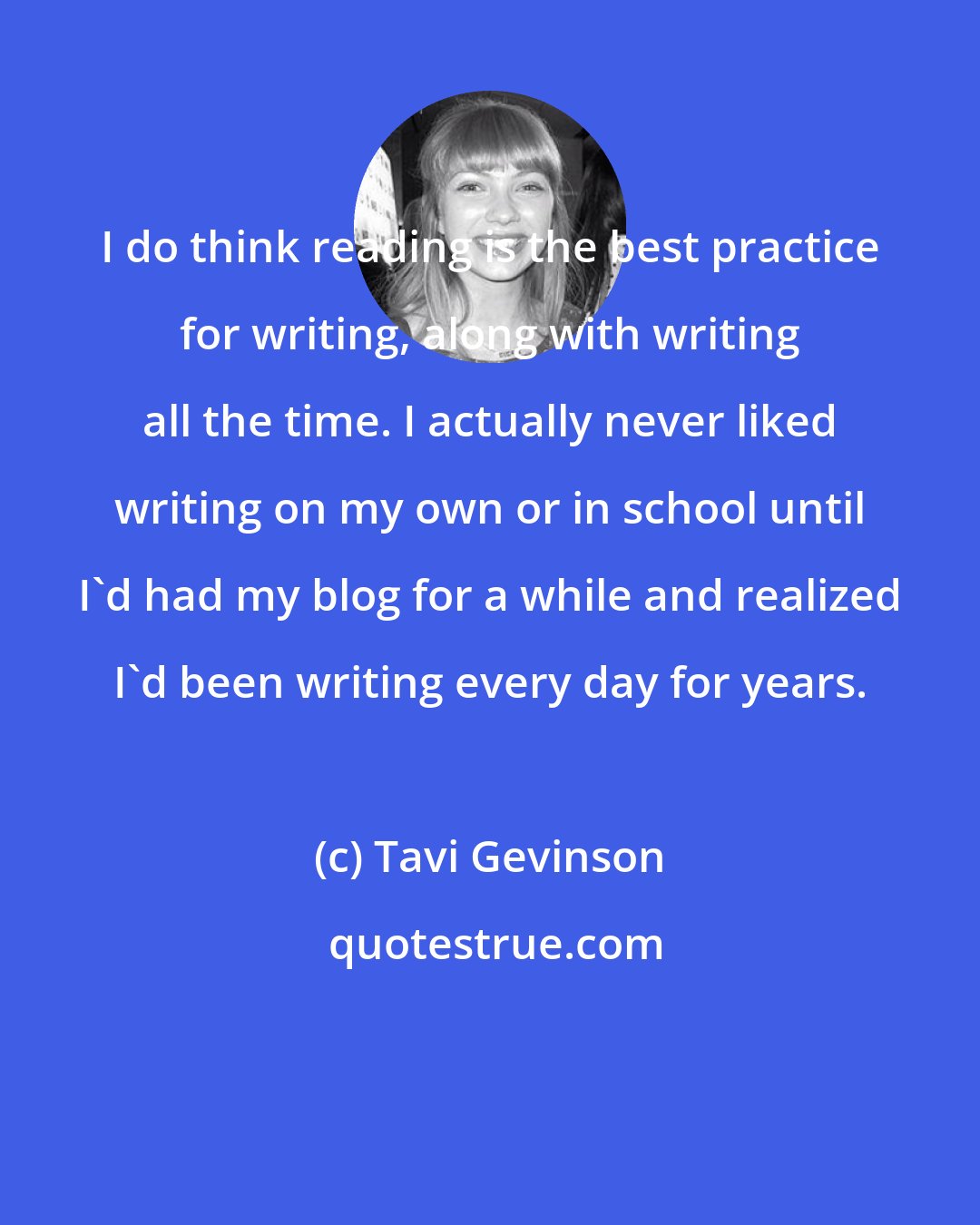 Tavi Gevinson: I do think reading is the best practice for writing, along with writing all the time. I actually never liked writing on my own or in school until I'd had my blog for a while and realized I'd been writing every day for years.