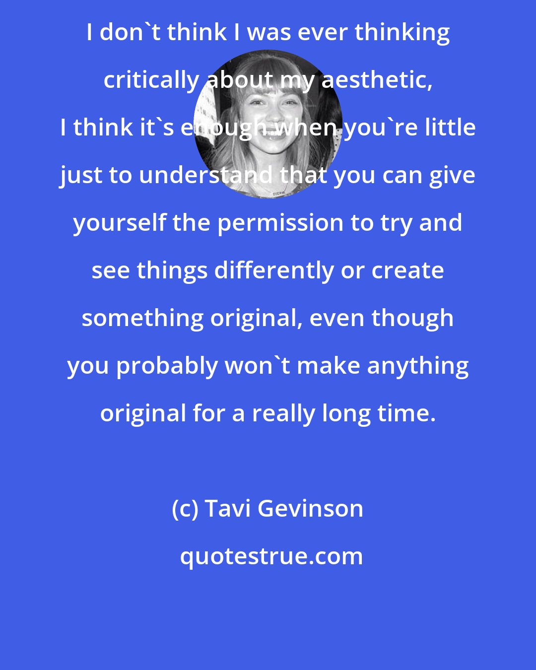 Tavi Gevinson: I don't think I was ever thinking critically about my aesthetic, I think it's enough when you're little just to understand that you can give yourself the permission to try and see things differently or create something original, even though you probably won't make anything original for a really long time.