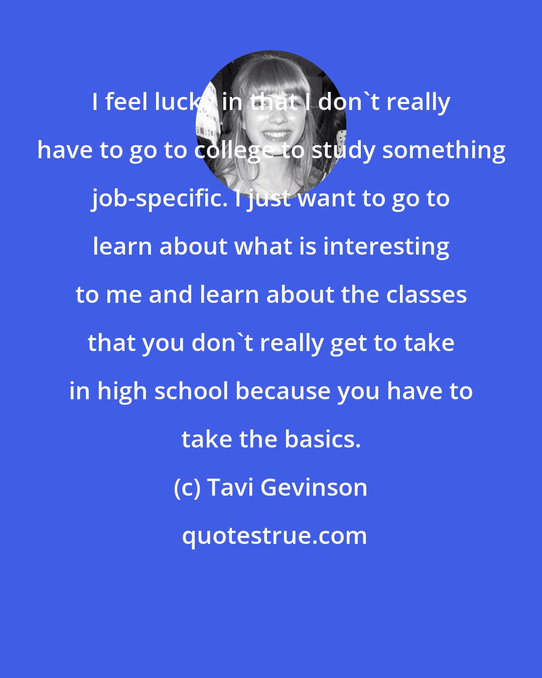 Tavi Gevinson: I feel lucky in that I don't really have to go to college to study something job-specific. I just want to go to learn about what is interesting to me and learn about the classes that you don't really get to take in high school because you have to take the basics.