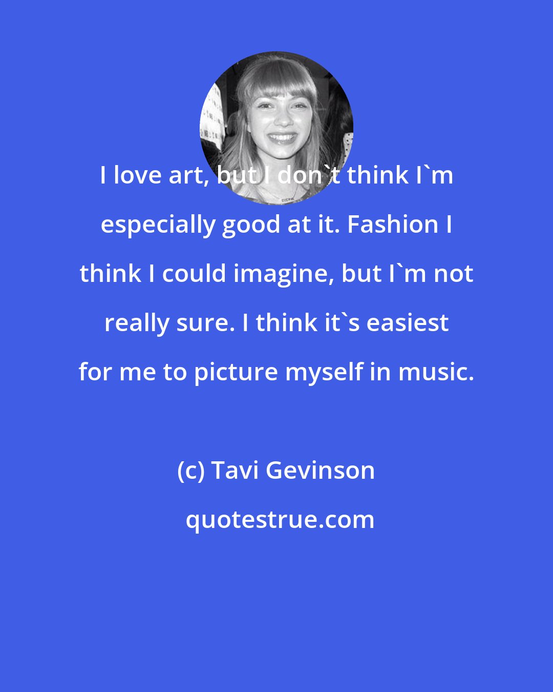 Tavi Gevinson: I love art, but I don't think I'm especially good at it. Fashion I think I could imagine, but I'm not really sure. I think it's easiest for me to picture myself in music.