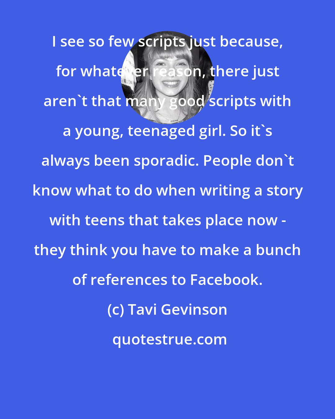 Tavi Gevinson: I see so few scripts just because, for whatever reason, there just aren't that many good scripts with a young, teenaged girl. So it's always been sporadic. People don't know what to do when writing a story with teens that takes place now - they think you have to make a bunch of references to Facebook.