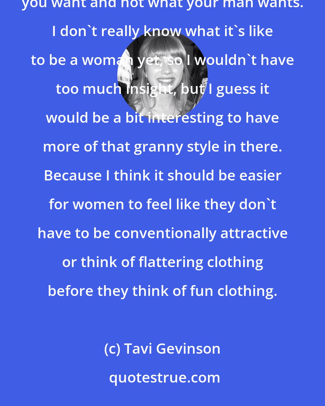 Tavi Gevinson: I think it's really hard to find a good women's magazine, and I like that Glamour is way more about what you want and not what your man wants. I don't really know what it's like to be a woman yet, so I wouldn't have too much insight, but I guess it would be a bit interesting to have more of that granny style in there. Because I think it should be easier for women to feel like they don't have to be conventionally attractive or think of flattering clothing before they think of fun clothing.