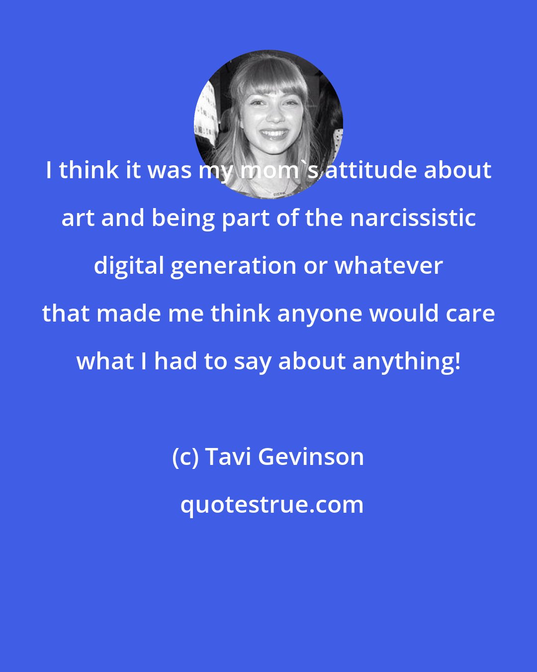 Tavi Gevinson: I think it was my mom's attitude about art and being part of the narcissistic digital generation or whatever that made me think anyone would care what I had to say about anything!