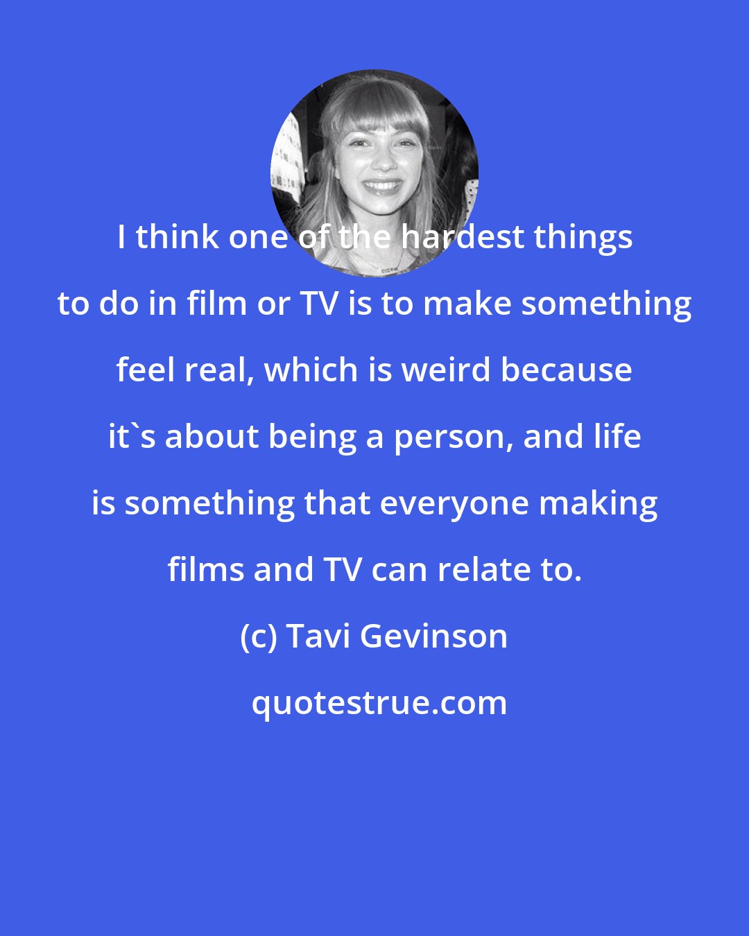 Tavi Gevinson: I think one of the hardest things to do in film or TV is to make something feel real, which is weird because it's about being a person, and life is something that everyone making films and TV can relate to.