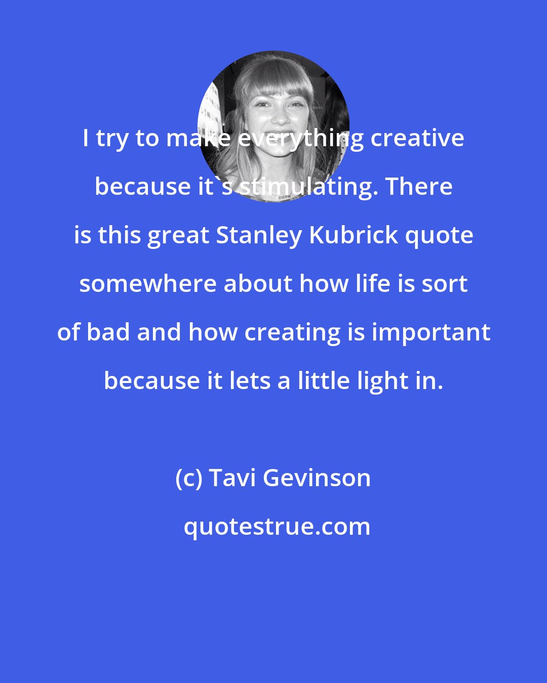 Tavi Gevinson: I try to make everything creative because it's stimulating. There is this great Stanley Kubrick quote somewhere about how life is sort of bad and how creating is important because it lets a little light in.